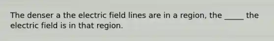 The denser a the electric field lines are in a region, the _____ the electric field is in that region.