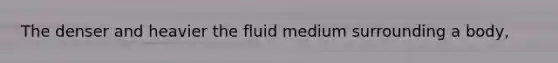 The denser and heavier the fluid medium surrounding a body,