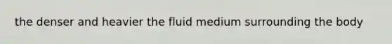 the denser and heavier the fluid medium surrounding the body