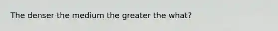 The denser the medium the greater the what?