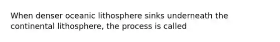 When denser oceanic lithosphere sinks underneath the continental lithosphere, the process is called