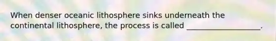 When denser oceanic lithosphere sinks underneath the continental lithosphere, the process is called ___________________.