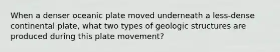 When a denser oceanic plate moved underneath a less-dense continental plate, what two types of geologic structures are produced during this plate movement?