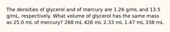 The densities of glycerol and of mercury are 1.26 g/mL and 13.5 g/mL, respectively. What volume of glycerol has the same mass as 25.0 mL of mercury? 268 mL 426 mL 2.33 mL 1.47 mL 338 mL