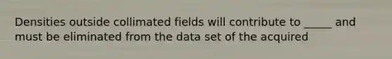 Densities outside collimated fields will contribute to _____ and must be eliminated from the data set of the acquired