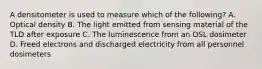 A densitometer is used to measure which of the following? A. Optical density B. The light emitted from sensing material of the TLD after exposure C. The luminescence from an OSL dosimeter D. Freed electrons and discharged electricity from all personnel dosimeters