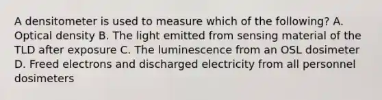 A densitometer is used to measure which of the following? A. Optical density B. The light emitted from sensing material of the TLD after exposure C. The luminescence from an OSL dosimeter D. Freed electrons and discharged electricity from all personnel dosimeters