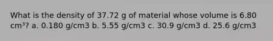 What is the density of 37.72 g of material whose volume is 6.80 cm³? a. 0.180 g/cm3 b. 5.55 g/cm3 c. 30.9 g/cm3 d. 25.6 g/cm3