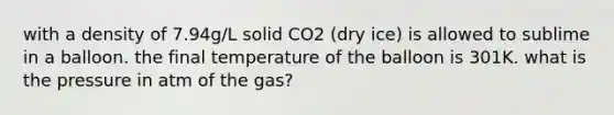 with a density of 7.94g/L solid CO2 (dry ice) is allowed to sublime in a balloon. the final temperature of the balloon is 301K. what is the pressure in atm of the gas?