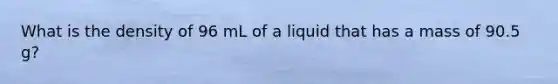 What is the density of 96 mL of a liquid that has a mass of 90.5 g?