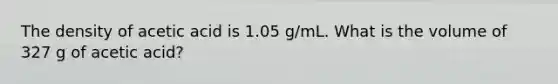 The density of acetic acid is 1.05 g/mL. What is the volume of 327 g of acetic acid?