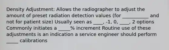 Density Adjustment: Allows the radiographer to adjust the amount of preset radiation detection values (for ___________ and not for patient size) Usually seen as ____, -1, 0, ____, 2 options Commonly initiates a _____% increment Routine use of these adjustments is an indication a service engineer should perform _____ calibrations