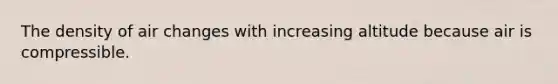 The density of air changes with increasing altitude because air is compressible.