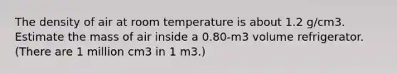 The density of air at room temperature is about 1.2 g/cm3. Estimate the mass of air inside a 0.80-m3 volume refrigerator. (There are 1 million cm3 in 1 m3.)