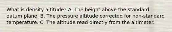 What is density altitude? A. The height above the standard datum plane. B. The pressure altitude corrected for non-standard temperature. C. The altitude read directly from the altimeter.