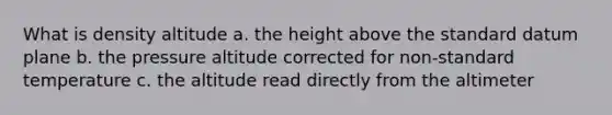 What is density altitude a. the height above the standard datum plane b. the pressure altitude corrected for non-standard temperature c. the altitude read directly from the altimeter