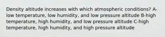 Density altitude increases with which atmospheric conditions? A-low temperature, low humidity, and low pressure altitude B-high temperature, high humidity, and low pressure altitude C-high temperature, high humidity, and high pressure altitude