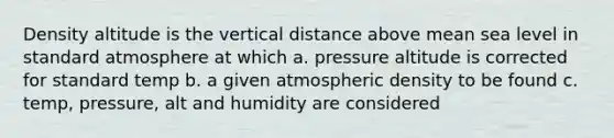 Density altitude is the vertical distance above mean sea level in standard atmosphere at which a. pressure altitude is corrected for standard temp b. a given atmospheric density to be found c. temp, pressure, alt and humidity are considered