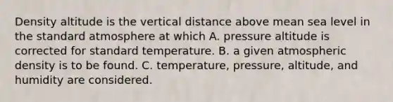 Density altitude is the vertical distance above mean sea level in the standard atmosphere at which A. pressure altitude is corrected for standard temperature. B. a given atmospheric density is to be found. C. temperature, pressure, altitude, and humidity are considered.