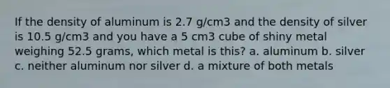 If the density of aluminum is 2.7 g/cm3 and the density of silver is 10.5 g/cm3 and you have a 5 cm3 cube of shiny metal weighing 52.5 grams, which metal is this? a. aluminum b. silver c. neither aluminum nor silver d. a mixture of both metals