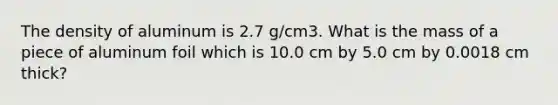 The density of aluminum is 2.7 g/cm3. What is the mass of a piece of aluminum foil which is 10.0 cm by 5.0 cm by 0.0018 cm thick?