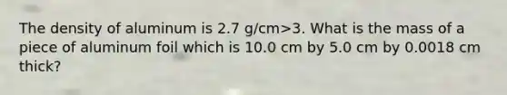 The density of aluminum is 2.7 g/cm>3. What is the mass of a piece of aluminum foil which is 10.0 cm by 5.0 cm by 0.0018 cm thick?