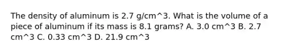 The density of aluminum is 2.7 g/cm^3. What is the volume of a piece of aluminum if its mass is 8.1 grams? A. 3.0 cm^3 B. 2.7 cm^3 C. 0.33 cm^3 D. 21.9 cm^3