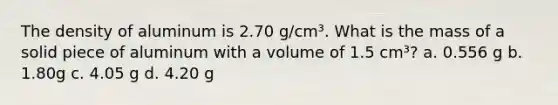 The density of aluminum is 2.70 g/cm³. What is the mass of a solid piece of aluminum with a volume of 1.5 cm³? a. 0.556 g b. 1.80g c. 4.05 g d. 4.20 g