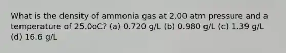 What is the density of ammonia gas at 2.00 atm pressure and a temperature of 25.0oC? (a) 0.720 g/L (b) 0.980 g/L (c) 1.39 g/L (d) 16.6 g/L