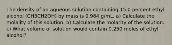 The density of an aqueous solution containing 15.0 percent ethyl alcohol (CH3CH2OH) by mass is 0.984 g/mL. a) Calculate the molality of this solution. b) Calculate the molarity of the solution. c) What volume of solution would contain 0.250 moles of ethyl alcohol?