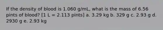 If the density of blood is 1.060 g/mL, what is the mass of 6.56 pints of blood? [1 L = 2.113 pints] a. 3.29 kg b. 329 g c. 2.93 g d. 2930 g e. 2.93 kg