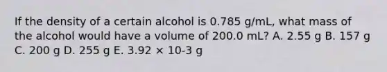 If the density of a certain alcohol is 0.785 g/mL, what mass of the alcohol would have a volume of 200.0 mL? A. 2.55 g B. 157 g C. 200 g D. 255 g E. 3.92 × 10-3 g