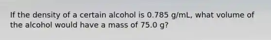 If the density of a certain alcohol is 0.785 g/mL, what volume of the alcohol would have a mass of 75.0 g?