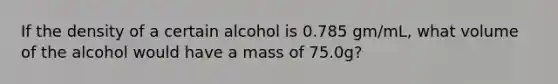 If the density of a certain alcohol is 0.785 gm/mL, what volume of the alcohol would have a mass of 75.0g?