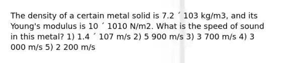 The density of a certain metal solid is 7.2 ´ 103 kg/m3, and its Young's modulus is 10 ´ 1010 N/m2. What is the speed of sound in this metal? 1) 1.4 ´ 107 m/s 2) 5 900 m/s 3) 3 700 m/s 4) 3 000 m/s 5) 2 200 m/s