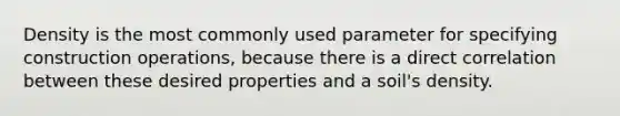 Density is the most commonly used parameter for specifying construction operations, because there is a direct correlation between these desired properties and a soil's density.