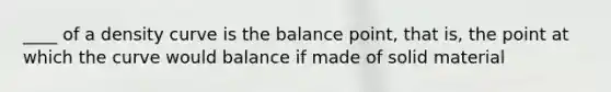 ____ of a density curve is the balance point, that is, the point at which the curve would balance if made of solid material