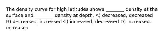 The density curve for high latitudes shows ________ density at the surface and ________ density at depth. A) decreased, decreased B) decreased, increased C) increased, decreased D) increased, increased