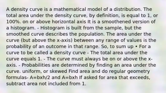 A density curve is a mathematical model of a distribution. The total area under the density curve, by definition, is equal to 1, or 100%. on or above horizontal axis It is a smoothened version of a histogram. - Histogram is built from the sample, but the smoothed curve describes the population. The area under the curve (but above the x-axis) between any range of values is the probability of an outcome in that range. So, to sum up • For a curve to be called a density curve - The total area under the curve equals 1. - The curve must always be on or above the x-axis. - Probabilities are determined by finding an area under the curve. uniform, or skewed Find area and do regular geometry formulas- A=bxh/2 and A=bxh If asked for area that exceeds, subtract area not included from 1.