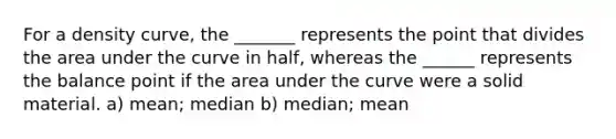 For a density curve, the _______ represents the point that divides the area under the curve in half, whereas the ______ represents the balance point if the area under the curve were a solid material. a) mean; median b) median; mean