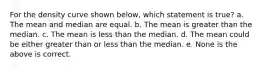 For the density curve shown below, which statement is true? a. The mean and median are equal. b. The mean is greater than the median. c. The mean is less than the median. d. The mean could be either greater than or less than the median. e. None is the above is correct.