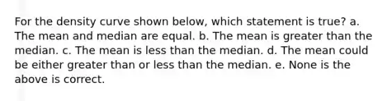 For the density curve shown below, which statement is true? a. The mean and median are equal. b. The mean is greater than the median. c. The mean is less than the median. d. The mean could be either greater than or less than the median. e. None is the above is correct.