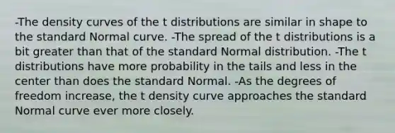 -The density curves of the t distributions are similar in shape to the standard Normal curve. -The spread of the t distributions is a bit <a href='https://www.questionai.com/knowledge/ktgHnBD4o3-greater-than' class='anchor-knowledge'>greater than</a> that of the standard Normal distribution. -The t distributions have more probability in the tails and less in the center than does the standard Normal. -As the degrees of freedom increase, the t density curve approaches the standard Normal curve ever more closely.