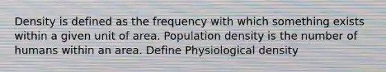 Density is defined as the frequency with which something exists within a given unit of area. Population density is the number of humans within an area. Define Physiological density