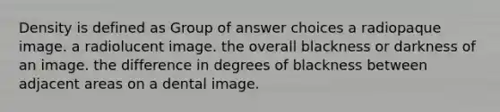 Density is defined as Group of answer choices a radiopaque image. a radiolucent image. the overall blackness or darkness of an image. the difference in degrees of blackness between adjacent areas on a dental image.