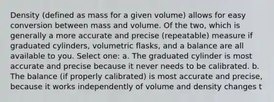 Density (defined as mass for a given volume) allows for easy conversion between mass and volume. Of the two, which is generally a more accurate and precise (repeatable) measure if graduated cylinders, volumetric flasks, and a balance are all available to you. Select one: a. The graduated cylinder is most accurate and precise because it never needs to be calibrated. b. The balance (if properly calibrated) is most accurate and precise, because it works independently of volume and density changes t