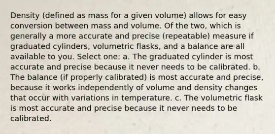 Density (defined as mass for a given volume) allows for easy conversion between mass and volume. Of the two, which is generally a more accurate and precise (repeatable) measure if graduated cylinders, volumetric flasks, and a balance are all available to you. Select one: a. The graduated cylinder is most accurate and precise because it never needs to be calibrated. b. The balance (if properly calibrated) is most accurate and precise, because it works independently of volume and density changes that occur with variations in temperature. c. The volumetric flask is most accurate and precise because it never needs to be calibrated.