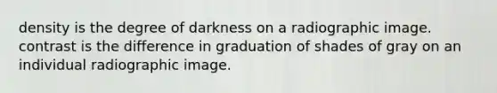 density is the degree of darkness on a radiographic image. contrast is the difference in graduation of shades of gray on an individual radiographic image.