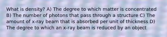 What is density? A) The degree to which matter is concentrated B) The number of photons that pass through a structure C) The amount of x-ray beam that is absorbed per unit of thickness D) The degree to which an x-ray beam is reduced by an object