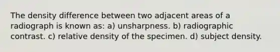 The density difference between two adjacent areas of a radiograph is known as: a) unsharpness. b) radiographic contrast. c) relative density of the specimen. d) subject density.